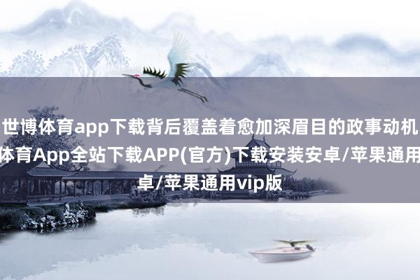 世博体育app下载背后覆盖着愈加深眉目的政事动机-世博体育App全站下载APP(官方)下载安装安卓/苹果通用vip版