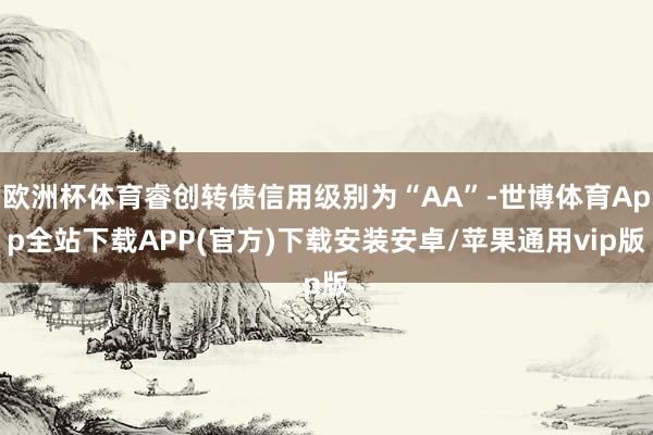 欧洲杯体育睿创转债信用级别为“AA”-世博体育App全站下载APP(官方)下载安装安卓/苹果通用vip版