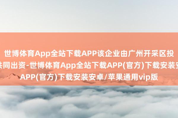 世博体育App全站下载APP该企业由广州开采区投资集团有限公司等共同出资-世博体育App全站下载APP(官方)下载安装安卓/苹果通用vip版