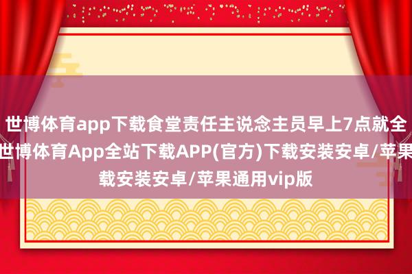 世博体育app下载食堂责任主说念主员早上7点就全员上班了-世博体育App全站下载APP(官方)下载安装安卓/苹果通用vip版