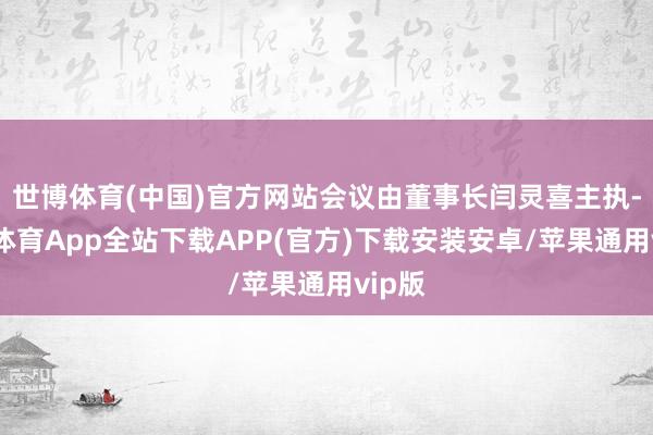 世博体育(中国)官方网站会议由董事长闫灵喜主执-世博体育App全站下载APP(官方)下载安装安卓/苹果通用vip版