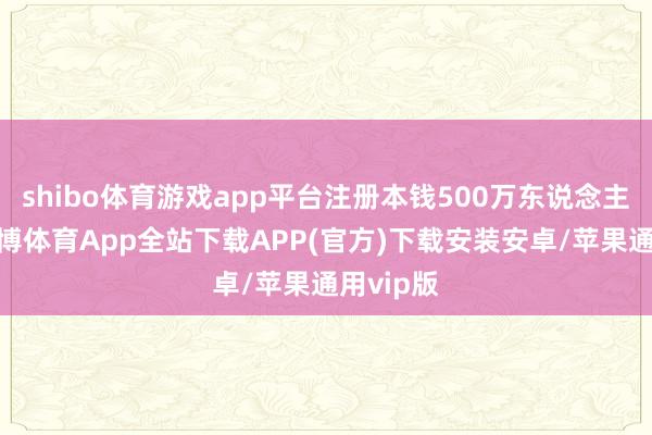 shibo体育游戏app平台注册本钱500万东说念主民币-世博体育App全站下载APP(官方)下载安装安卓/苹果通用vip版