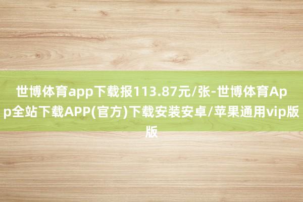 世博体育app下载报113.87元/张-世博体育App全站下载APP(官方)下载安装安卓/苹果通用vip版