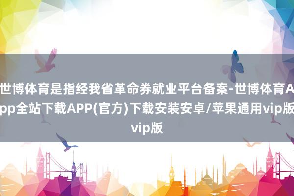 世博体育是指经我省革命券就业平台备案-世博体育App全站下载APP(官方)下载安装安卓/苹果通用vip版