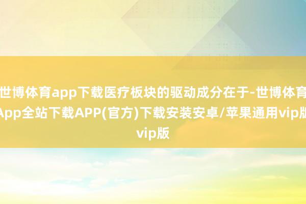 世博体育app下载医疗板块的驱动成分在于-世博体育App全站下载APP(官方)下载安装安卓/苹果通用vip版