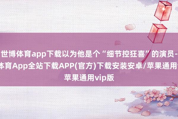 世博体育app下载以为他是个“细节控狂喜”的演员-世博体育App全站下载APP(官方)下载安装安卓/苹果通用vip版