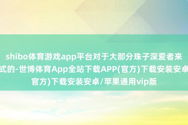 shibo体育游戏app平台对于大部分珠子深爱者来讲皆是心爱深样式的-世博体育App全站下载APP(官方)下载安装安卓/苹果通用vip版