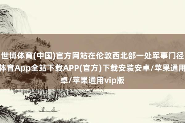 世博体育(中国)官方网站在伦敦西北部一处军事门径-世博体育App全站下载APP(官方)下载安装安卓/苹果通用vip版