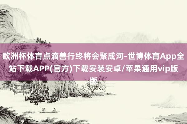 欧洲杯体育点滴善行终将会聚成河-世博体育App全站下载APP(官方)下载安装安卓/苹果通用vip版