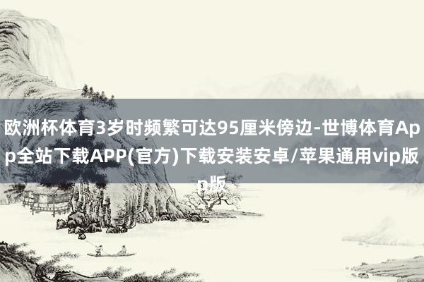 欧洲杯体育3岁时频繁可达95厘米傍边-世博体育App全站下载APP(官方)下载安装安卓/苹果通用vip版