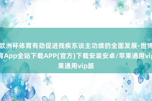 欧洲杯体育有劲促进残疾东谈主功绩的全面发展-世博体育App全站下载APP(官方)下载安装安卓/苹果通用vip版