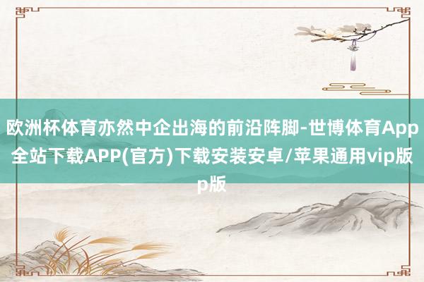 欧洲杯体育亦然中企出海的前沿阵脚-世博体育App全站下载APP(官方)下载安装安卓/苹果通用vip版