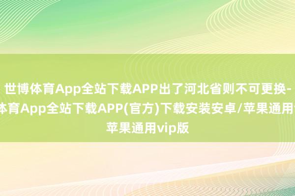 世博体育App全站下载APP出了河北省则不可更换-世博体育App全站下载APP(官方)下载安装安卓/苹果通用vip版
