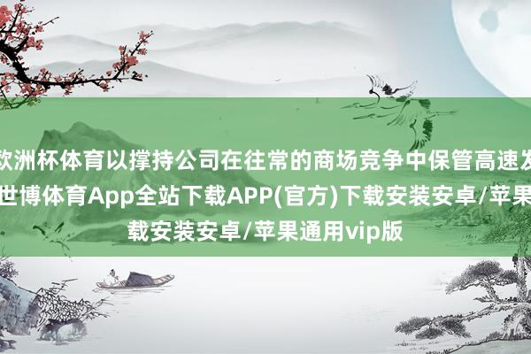 欧洲杯体育以撑持公司在往常的商场竞争中保管高速发展的态势-世博体育App全站下载APP(官方)下载安装安卓/苹果通用vip版