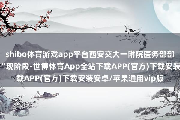 shibo体育游戏app平台西安交大一附院医务部部长王铮张开剩余81%“现阶段-世博体育App全站下载APP(官方)下载安装安卓/苹果通用vip版