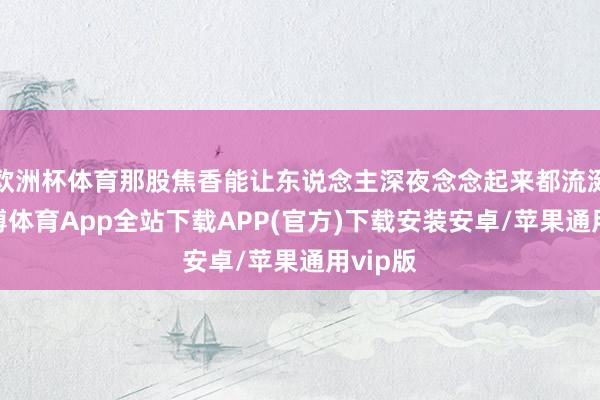 欧洲杯体育那股焦香能让东说念主深夜念念起来都流涎水-世博体育App全站下载APP(官方)下载安装安卓/苹果通用vip版