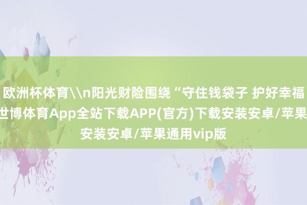欧洲杯体育\n阳光财险围绕“守住钱袋子 护好幸福家”主题-世博体育App全站下载APP(官方)下载安装安卓/苹果通用vip版