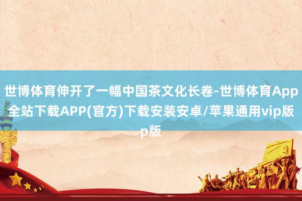 世博体育伸开了一幅中国茶文化长卷-世博体育App全站下载APP(官方)下载安装安卓/苹果通用vip版
