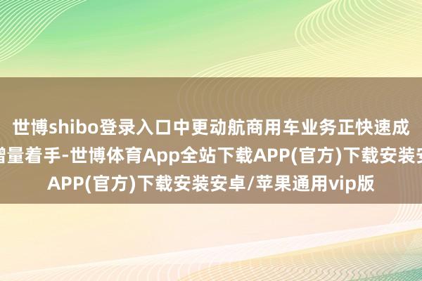世博shibo登录入口中更动航商用车业务正快速成为其装机结构的新增量着手-世博体育App全站下载APP(官方)下载安装安卓/苹果通用vip版