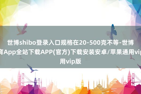 世博shibo登录入口规格在20-500克不等-世博体育App全站下载APP(官方)下载安装安卓/苹果通用vip版