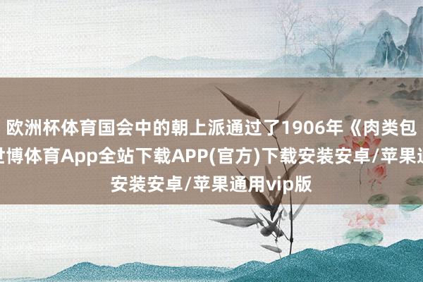 欧洲杯体育国会中的朝上派通过了1906年《肉类包装法》-世博体育App全站下载APP(官方)下载安装安卓/苹果通用vip版