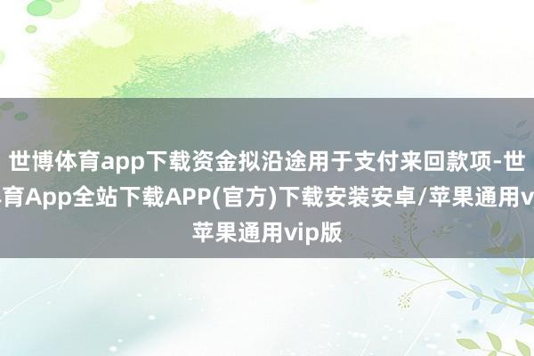 世博体育app下载资金拟沿途用于支付来回款项-世博体育App全站下载APP(官方)下载安装安卓/苹果通用vip版