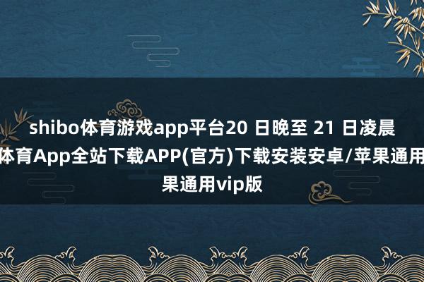 shibo体育游戏app平台20 日晚至 21 日凌晨-世博体育App全站下载APP(官方)下载安装安卓/苹果通用vip版