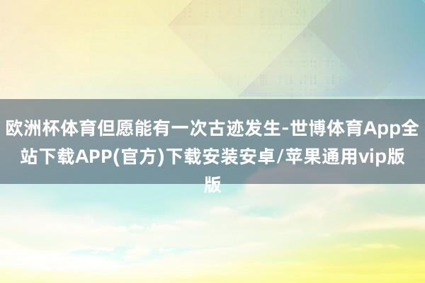 欧洲杯体育但愿能有一次古迹发生-世博体育App全站下载APP(官方)下载安装安卓/苹果通用vip版