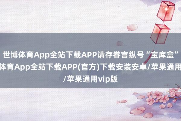世博体育App全站下载APP请存眷宫纵号“宝库盒”-世博体育App全站下载APP(官方)下载安装安卓/苹果通用vip版