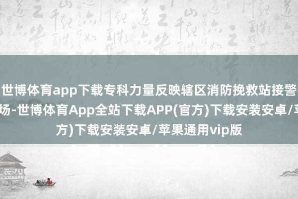 世博体育app下载专科力量反映辖区消防挽救站接警后赶快抵达现场-世博体育App全站下载APP(官方)下载安装安卓/苹果通用vip版
