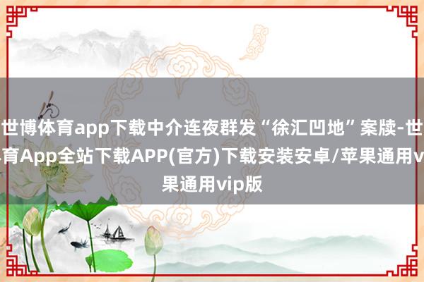 世博体育app下载中介连夜群发“徐汇凹地”案牍-世博体育App全站下载APP(官方)下载安装安卓/苹果通用vip版