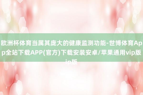 欧洲杯体育当属其庞大的健康监测功能-世博体育App全站下载APP(官方)下载安装安卓/苹果通用vip版