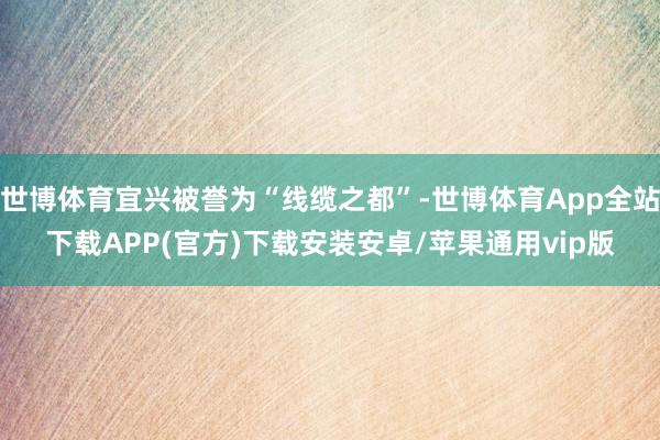 世博体育宜兴被誉为“线缆之都”-世博体育App全站下载APP(官方)下载安装安卓/苹果通用vip版