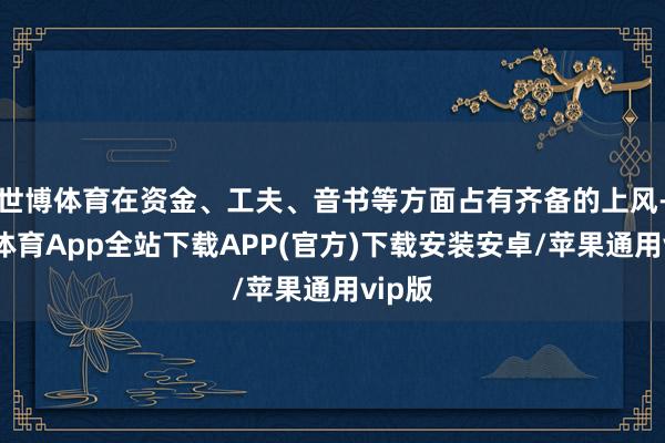 世博体育在资金、工夫、音书等方面占有齐备的上风-世博体育App全站下载APP(官方)下载安装安卓/苹果通用vip版