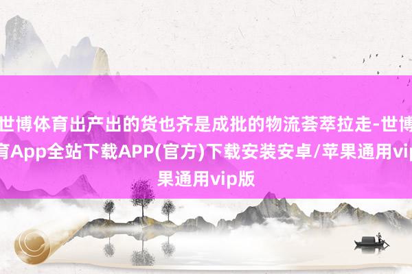 世博体育出产出的货也齐是成批的物流荟萃拉走-世博体育App全站下载APP(官方)下载安装安卓/苹果通用vip版