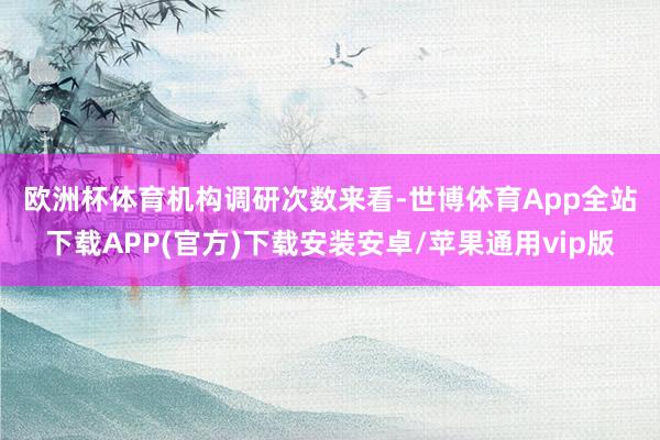 欧洲杯体育　　机构调研次数来看-世博体育App全站下载APP(官方)下载安装安卓/苹果通用vip版