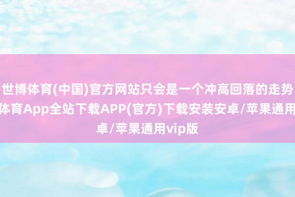 世博体育(中国)官方网站只会是一个冲高回落的走势-世博体育App全站下载APP(官方)下载安装安卓/苹果通用vip版