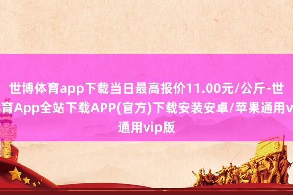 世博体育app下载当日最高报价11.00元/公斤-世博体育App全站下载APP(官方)下载安装安卓/苹果通用vip版