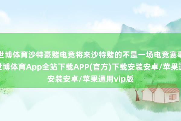 世博体育沙特豪赌电竞将来沙特赌的不是一场电竞赛事的盈亏-世博体育App全站下载APP(官方)下载安装安卓/苹果通用vip版
