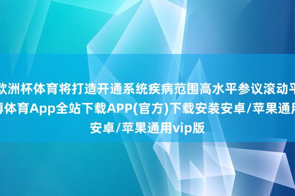欧洲杯体育将打造开通系统疾病范围高水平参议滚动平台-世博体育App全站下载APP(官方)下载安装安卓/苹果通用vip版