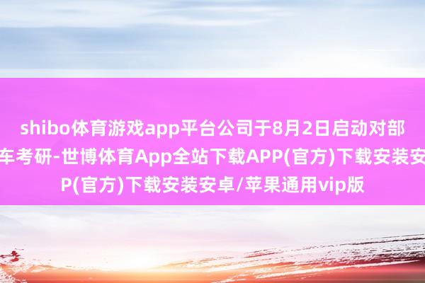 shibo体育游戏app平台公司于8月2日启动对部分分娩安设进行泊车考研-世博体育App全站下载APP(官方)下载安装安卓/苹果通用vip版