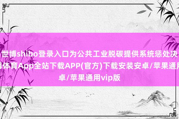 世博shibo登录入口为公共工业脱碳提供系统惩处决议-世博体育App全站下载APP(官方)下载安装安卓/苹果通用vip版