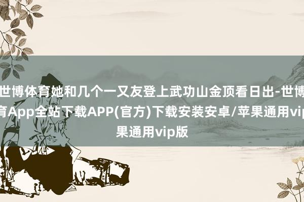 世博体育她和几个一又友登上武功山金顶看日出-世博体育App全站下载APP(官方)下载安装安卓/苹果通用vip版
