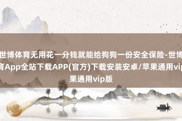世博体育无用花一分钱就能给狗狗一份安全保险-世博体育App全站下载APP(官方)下载安装安卓/苹果通用vip版