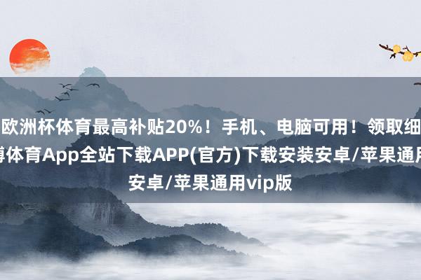 欧洲杯体育最高补贴20%！手机、电脑可用！领取细则-世博体育App全站下载APP(官方)下载安装安卓/苹果通用vip版