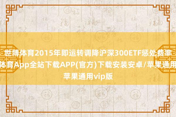 世博体育2015年即运转调降沪深300ETF惩处费率-世博体育App全站下载APP(官方)下载安装安卓/苹果通用vip版