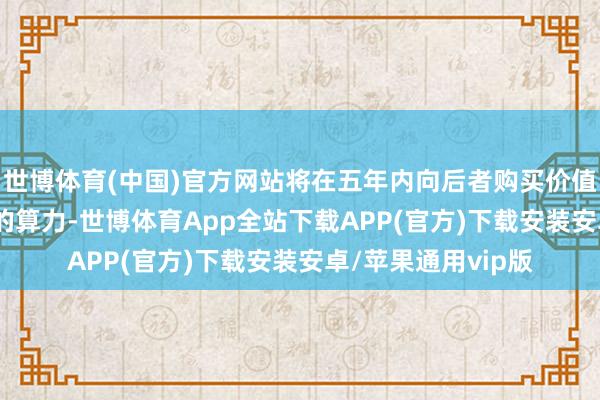 世博体育(中国)官方网站将在五年内向后者购买价值3000亿好意思元的算力-世博体育App全站下载APP(官方)下载安装安卓/苹果通用vip版