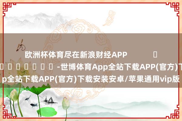 欧洲杯体育尽在新浪财经APP            						包袱剪辑：秦艺 							-世博体育App全站下载APP(官方)下载安装安卓/苹果通用vip版