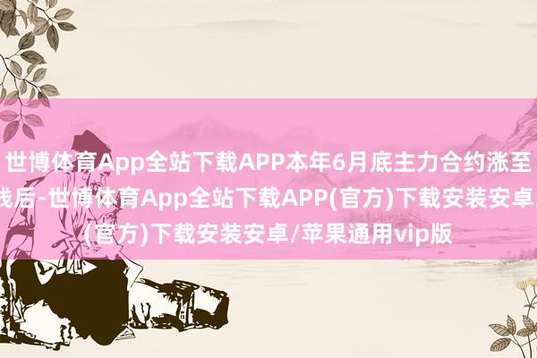 世博体育App全站下载APP本年6月底主力合约涨至2400元/吨一线后-世博体育App全站下载APP(官方)下载安装安卓/苹果通用vip版