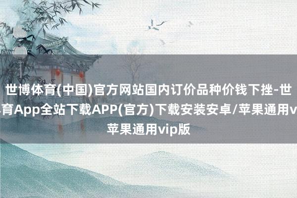 世博体育(中国)官方网站国内订价品种价钱下挫-世博体育App全站下载APP(官方)下载安装安卓/苹果通用vip版